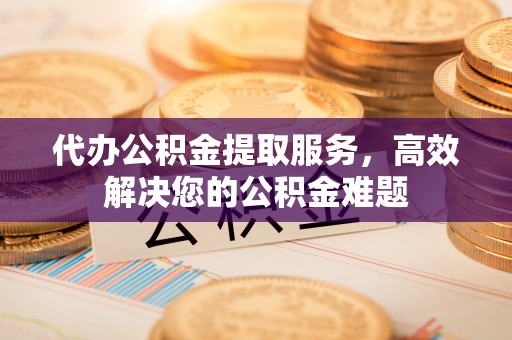 黄山代办公积金提取服务，高效解决您的公积金难题