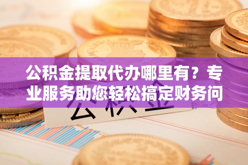 黄山公积金提取代办哪里有？专业服务助您轻松搞定财务问题