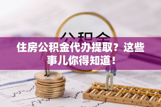 黄山住房公积金代办提取？这些事儿你得知道！