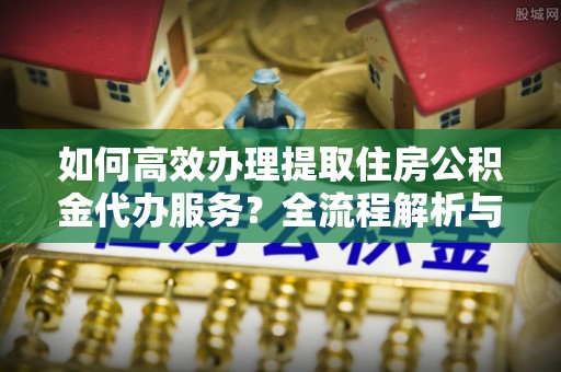 黄山如何高效办理提取住房公积金代办服务？全流程解析与技巧分享