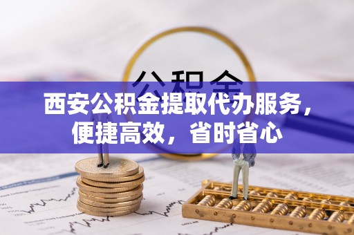 黄山西安公积金提取代办服务，便捷高效，省时省心