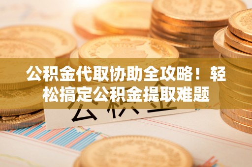 黄山公积金代取协助全攻略！轻松搞定公积金提取难题