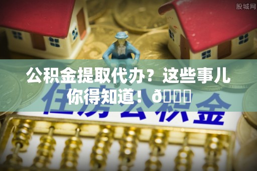 黄山公积金提取代办？这些事儿你得知道！😎