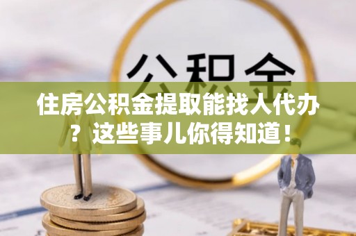 黄山住房公积金提取能找人代办？这些事儿你得知道！