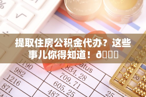 黄山提取住房公积金代办？这些事儿你得知道！😎