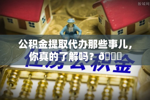 黄山公积金提取代办那些事儿，你真的了解吗？😎