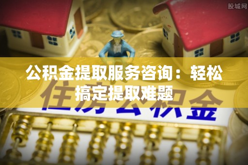 黄山公积金提取服务咨询：轻松搞定提取难题