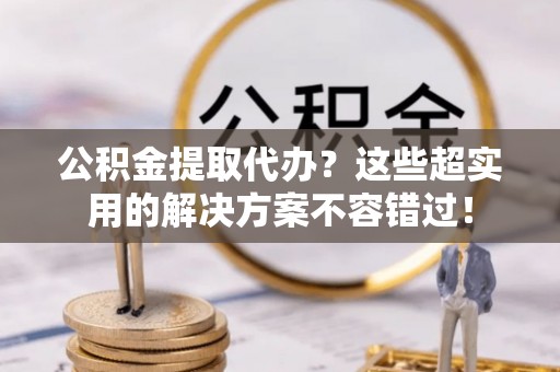 黄山公积金提取代办？这些超实用的解决方案不容错过！