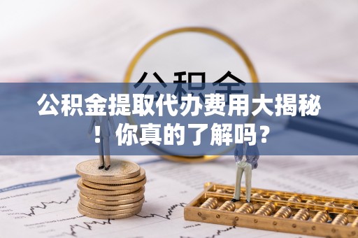 黄山公积金提取代办费用大揭秘！你真的了解吗？