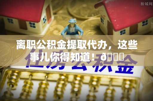 黄山离职公积金提取代办，这些事儿你得知道！😎