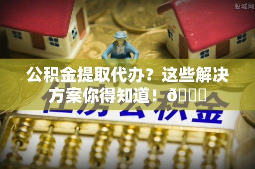 黄山公积金提取代办？这些解决方案你得知道！😎