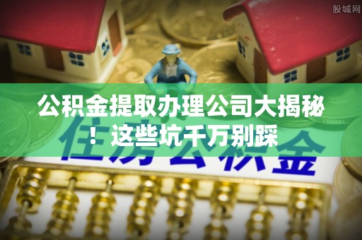 黄山公积金提取办理公司大揭秘！这些坑千万别踩