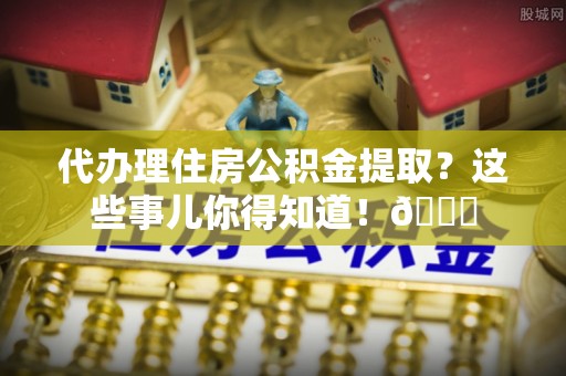 黄山代办理住房公积金提取？这些事儿你得知道！😎
