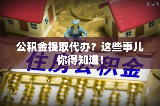 黄山公积金提取代办？这些事儿你得知道！