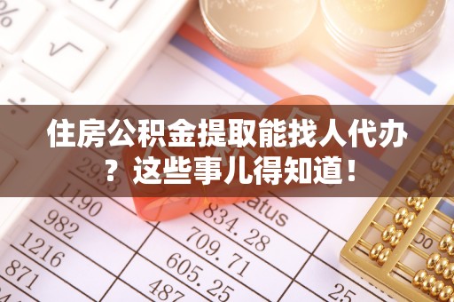 黄山住房公积金提取能找人代办？这些事儿得知道！