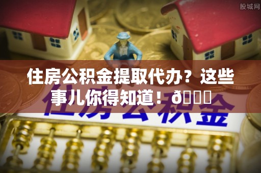 黄山住房公积金提取代办？这些事儿你得知道！😎