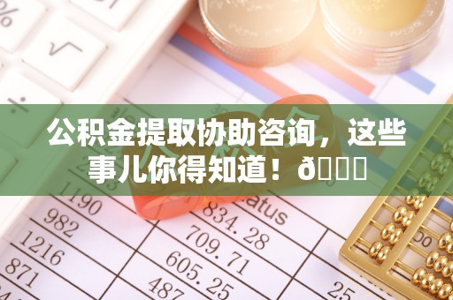 黄山公积金提取协助咨询，这些事儿你得知道！😎