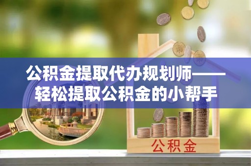 黄山公积金提取代办规划师——轻松提取公积金的小帮手