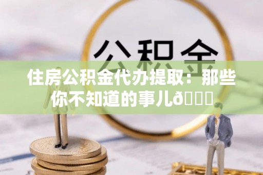 黄山住房公积金代办提取：那些你不知道的事儿😎
