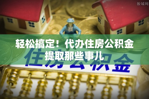 黄山轻松搞定！代办住房公积金提取那些事儿