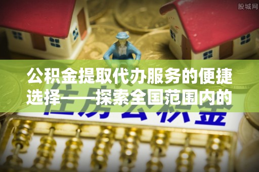 黄山公积金提取代办服务的便捷选择——探索全国范围内的优质服务提供商