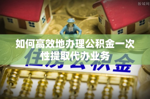 黄山如何高效地办理公积金一次性提取代办业务