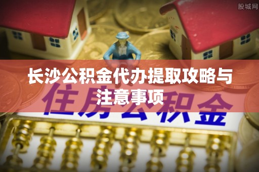 黄山长沙公积金代办提取攻略与注意事项