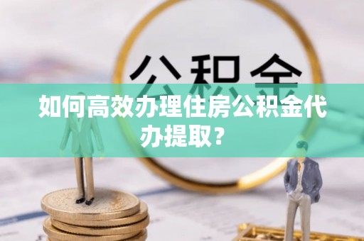 黄山如何高效办理住房公积金代办提取？