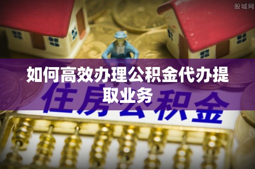 黄山如何高效办理公积金代办提取业务